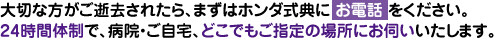 大切な方がご逝去されたら、まずはホンダ式典に お電話 をください。24時間体制で、病院・ご自宅、どこでもご指定の場所にお伺いいたします。