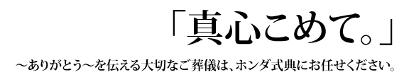 「真心こめて。」～ありがとう～を伝える大切なご葬儀は、ホンダ式典にお任せください。